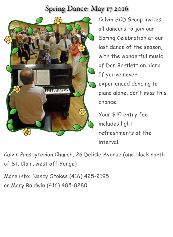  Spring Dance: May 17 2016
￼Calvin SCD Group invites all dancers to join our Spring Celebration at our last dance of the season, with the wonderful music of Don Bartlett on piano. If you’ve never experienced dancing to piano alone, don’t miss this chance. Your $10 entry fee includes light refreshments at the interval.Calvin Presbyterian Church, 26 Delisle Avenue (one block north of St. Clair, west off Yonge) <map>More info: Nancy Stokes (416) 425-2195 naristo@rogers.com or Mary Baldwin (416) 485-8280 mbaldwin456@hotmail.com